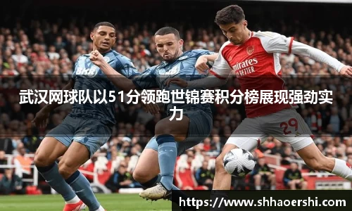武汉网球队以51分领跑世锦赛积分榜展现强劲实力